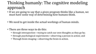 Thinking humanly: The cognitive modeling
approach
• If we are going to say that a given program thinks like a human, we
must have some way of determining how humans think.
• We need to get inside the actual workings of human minds.
• There are three ways to do this:
• through introspection—trying to catch our own thoughts as they go by;
• through psychological experiments—observing a person in action; and
• Through brain imaging—observing the brain in action.
 
