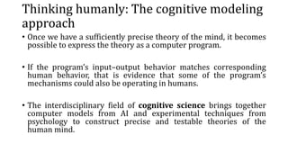 Thinking humanly: The cognitive modeling
approach
• Once we have a sufficiently precise theory of the mind, it becomes
possible to express the theory as a computer program.
• If the program’s input–output behavior matches corresponding
human behavior, that is evidence that some of the program’s
mechanisms could also be operating in humans.
• The interdisciplinary field of cognitive science brings together
computer models from AI and experimental techniques from
psychology to construct precise and testable theories of the
human mind.
 