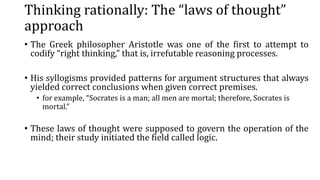 Thinking rationally: The “laws of thought”
approach
• The Greek philosopher Aristotle was one of the first to attempt to
codify “right thinking,” that is, irrefutable reasoning processes.
• His syllogisms provided patterns for argument structures that always
yielded correct conclusions when given correct premises.
• for example, “Socrates is a man; all men are mortal; therefore, Socrates is
mortal.”
• These laws of thought were supposed to govern the operation of the
mind; their study initiated the field called logic.
 