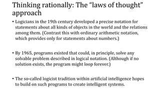 Thinking rationally: The “laws of thought”
approach
• Logicians in the 19th century developed a precise notation for
statements about all kinds of objects in the world and the relations
among them. (Contrast this with ordinary arithmetic notation,
which provides only for statements about numbers.)
• By 1965, programs existed that could, in principle, solve any
solvable problem described in logical notation. (Although if no
solution exists, the program might loop forever.)
• The so-called logicist tradition within artificial intelligence hopes
to build on such programs to create intelligent systems.
 