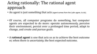 Acting rationally: The rational agent
approach
• An agent is just something that acts (agent comes from the Latin agere, to do).
• Of course, all computer programs do something, but computer
agents are expected to do more: operate autonomously, perceive
their environment, persist over a prolonged time period, adapt to
change, and create and pursue goals.
• A rational agent is one that acts so as to achieve the best outcome
or, when there is uncertainty, the best expected outcome.
 
