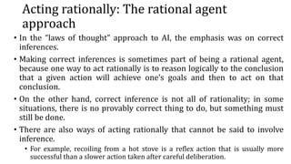 Acting rationally: The rational agent
approach
• In the “laws of thought” approach to AI, the emphasis was on correct
inferences.
• Making correct inferences is sometimes part of being a rational agent,
because one way to act rationally is to reason logically to the conclusion
that a given action will achieve one’s goals and then to act on that
conclusion.
• On the other hand, correct inference is not all of rationality; in some
situations, there is no provably correct thing to do, but something must
still be done.
• There are also ways of acting rationally that cannot be said to involve
inference.
• For example, recoiling from a hot stove is a reflex action that is usually more
successful than a slower action taken after careful deliberation.
 