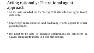 Acting rationally: The rational agent
approach
• All the skills needed for the Turing Test also allow an agent to act
rationally.
• Knowledge representation and reasoning enable agents to reach
good decisions.
• We need to be able to generate comprehensible sentences in
natural language to get by in a complex society.
 