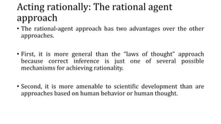 Acting rationally: The rational agent
approach
• The rational-agent approach has two advantages over the other
approaches.
• First, it is more general than the “laws of thought” approach
because correct inference is just one of several possible
mechanisms for achieving rationality.
• Second, it is more amenable to scientific development than are
approaches based on human behavior or human thought.
 
