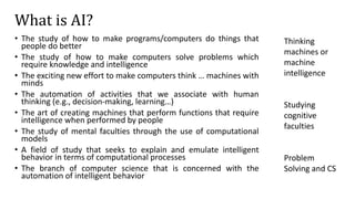 What is AI?
• The study of how to make programs/computers do things that
people do better
• The study of how to make computers solve problems which
require knowledge and intelligence
• The exciting new effort to make computers think … machines with
minds
• The automation of activities that we associate with human
thinking (e.g., decision-making, learning…)
• The art of creating machines that perform functions that require
intelligence when performed by people
• The study of mental faculties through the use of computational
models
• A field of study that seeks to explain and emulate intelligent
behavior in terms of computational processes
• The branch of computer science that is concerned with the
automation of intelligent behavior
Thinking
machines or
machine
intelligence
Studying
cognitive
faculties
Problem
Solving and CS
 