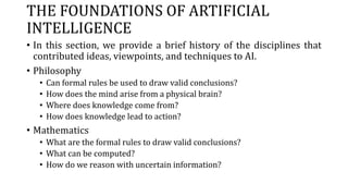 THE FOUNDATIONS OF ARTIFICIAL
INTELLIGENCE
• In this section, we provide a brief history of the disciplines that
contributed ideas, viewpoints, and techniques to AI.
• Philosophy
• Can formal rules be used to draw valid conclusions?
• How does the mind arise from a physical brain?
• Where does knowledge come from?
• How does knowledge lead to action?
• Mathematics
• What are the formal rules to draw valid conclusions?
• What can be computed?
• How do we reason with uncertain information?
 