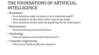 THE FOUNDATIONS OF ARTIFICIAL
INTELLIGENCE
• Economics
• How should we make decisions so as to maximize payoff?
• How should we do this when others may not go along?
• How should we do this when the payoff may be far in the future?
• Neuroscience
• How do brains process information?
• Psychology
• How do humans and animals think and act?
• Computer engineering
• How can we build an efficient computer?
 
