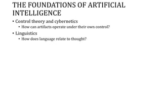 THE FOUNDATIONS OF ARTIFICIAL
INTELLIGENCE
• Control theory and cybernetics
• How can artifacts operate under their own control?
• Linguistics
• How does language relate to thought?
 