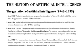 THE HISTORY OF ARTIFICIAL INTELLIGENCE
The gestation of artificial intelligence (1943–1955)
• Year 1943: The first work which is now recognized as AI was done by Warren McCulloch and Walter pits in
1943. They proposed a model of artificial neurons.
• Year 1949: Donald Hebb demonstrated an updating rule for modifying the connection strength between
neurons. His rule is now called Hebbian learning.
• Year 1950: The Alan Turing who was an English mathematician and pioneered Machine learning in 1950.
Alan Turing publishes "Computing Machinery and Intelligence" in which he proposed a test. The test can
check the machine's ability to exhibit intelligent behavior equivalent to human intelligence, called a Turing
test.
• Year 1950: Two undergraduate students at Harvard, Marvin Minsky and Dean Edmonds, built the first neural
network computer in 1950. The SNARC, as it was called, used 3000 vacuum tubes and a surplus automatic
pilot mechanism from a B-24 bomber to simulate a network of 40 neurons.
 