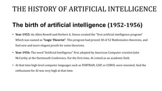 THE HISTORY OF ARTIFICIAL INTELLIGENCE
The birth of artificial intelligence (1952-1956)
• Year 1955: An Allen Newell and Herbert A. Simon created the "first artificial intelligence program“
Which was named as "Logic Theorist". This program had proved 38 of 52 Mathematics theorems, and
find new and more elegant proofs for some theorems.
• Year 1956: The word "Artificial Intelligence" first adopted by American Computer scientist John
McCarthy at the Dartmouth Conference. For the first time, AI coined as an academic field.
• At that time high-level computer languages such as FORTRAN, LISP, or COBOL were invented. And the
enthusiasm for AI was very high at that time.
 