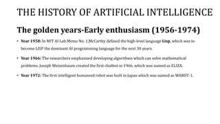 THE HISTORY OF ARTIFICIAL INTELLIGENCE
The golden years-Early enthusiasm (1956-1974)
• Year 1958: In MIT AI Lab Memo No. 1,McCarthy defined the high-level language Lisp, which was to
become LISP the dominant AI programming language for the next 30 years.
• Year 1966: The researchers emphasized developing algorithms which can solve mathematical
problems. Joseph Weizenbaum created the first chatbot in 1966, which was named as ELIZA.
• Year 1972: The first intelligent humanoid robot was built in Japan which was named as WABOT-1.
 