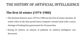 THE HISTORY OF ARTIFICIAL INTELLIGENCE
The first AI winter (1974-1980)
• The duration between years 1974 to 1980 was the first AI winter duration. AI
winter refers to the time period where computer scientist dealt with a severe
shortage of funding from government for AI researches.
• During AI winters, an interest of publicity on artificial intelligence was
decreased.
 