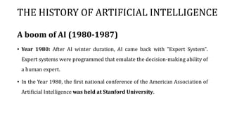 THE HISTORY OF ARTIFICIAL INTELLIGENCE
A boom of AI (1980-1987)
• Year 1980: After AI winter duration, AI came back with "Expert System".
Expert systems were programmed that emulate the decision-making ability of
a human expert.
• In the Year 1980, the first national conference of the American Association of
Artificial Intelligence was held at Stanford University.
 