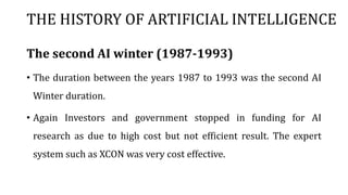 THE HISTORY OF ARTIFICIAL INTELLIGENCE
The second AI winter (1987-1993)
• The duration between the years 1987 to 1993 was the second AI
Winter duration.
• Again Investors and government stopped in funding for AI
research as due to high cost but not efficient result. The expert
system such as XCON was very cost effective.
 