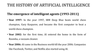 THE HISTORY OF ARTIFICIAL INTELLIGENCE
The emergence of intelligent agents (1993-2011)
• Year 1997: In the year 1997, IBM Deep Blue beats world chess
champion, Gary Kasparov, and became the first computer to beat a
world chess champion.
• Year 2002: for the first time, AI entered the home in the form of
Roomba, a vacuum cleaner.
• Year 2006: AI came in the Business world till the year 2006. Companies
like Facebook, Twitter, and Netflix also started using AI.
 