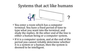 Systems that act like humans
• You enter a room which has a computer
terminal. You have a fixed period of time to
type what you want into the terminal, and
study the replies. At the other end of the line is
either a human being or a computer system.
• If it is a computer system, and at the end of the
period you cannot reliably determine whether
it is a system or a human, then the system is
deemed to be intelligent.
?
 