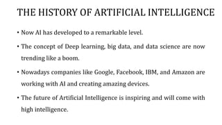 THE HISTORY OF ARTIFICIAL INTELLIGENCE
• Now AI has developed to a remarkable level.
• The concept of Deep learning, big data, and data science are now
trending like a boom.
• Nowadays companies like Google, Facebook, IBM, and Amazon are
working with AI and creating amazing devices.
• The future of Artificial Intelligence is inspiring and will come with
high intelligence.
 