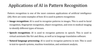 Applications of AI in Pattern Recognition
Pattern recognition is one of the most common applications of artificial intelligence
(AI). Here are some examples of how AI is used in pattern recognition:
• Image recognition: AI is used to recognize patterns in images. This is used in facial
recognition, fingerprint recognition, object recognition, and even in medical imaging
to identify different types of tissues.
• Speech recognition: AI is used to recognize patterns in speech. This is used in
virtual assistants like Siri and Alexa, as well as in language translation software.
• Natural language processing: AI is used to recognize patterns in text. This is used
in text-to-speech systems, machine translation, and sentiment analysis.
 