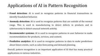 Applications of AI in Pattern Recognition
• Fraud detection: AI is used to recognize patterns in financial transactions to
identify fraudulent behavior.
• Anomaly detection: AI is used to recognize patterns that are outside of the normal
range. This is used in manufacturing to detect defects in products and in
cybersecurity to detect unusual network activity.
• Recommender systems: AI is used to recognize patterns in user behavior to make
recommendations for products, services, and content.
• Predictive analytics: AI is used to recognize patterns in data to make predictions
about future events, such as sales forecasting and demand planning.
Overall, pattern recognition is an important application of AI that has many practical
applications in various industries.
 