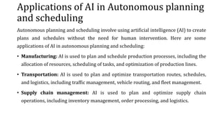 Applications of AI in Autonomous planning
and scheduling
Autonomous planning and scheduling involve using artificial intelligence (AI) to create
plans and schedules without the need for human intervention. Here are some
applications of AI in autonomous planning and scheduling:
• Manufacturing: AI is used to plan and schedule production processes, including the
allocation of resources, scheduling of tasks, and optimization of production lines.
• Transportation: AI is used to plan and optimize transportation routes, schedules,
and logistics, including traffic management, vehicle routing, and fleet management.
• Supply chain management: AI is used to plan and optimize supply chain
operations, including inventory management, order processing, and logistics.
 