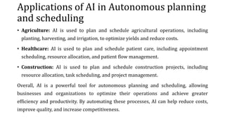 Applications of AI in Autonomous planning
and scheduling
• Agriculture: AI is used to plan and schedule agricultural operations, including
planting, harvesting, and irrigation, to optimize yields and reduce costs.
• Healthcare: AI is used to plan and schedule patient care, including appointment
scheduling, resource allocation, and patient flow management.
• Construction: AI is used to plan and schedule construction projects, including
resource allocation, task scheduling, and project management.
Overall, AI is a powerful tool for autonomous planning and scheduling, allowing
businesses and organizations to optimize their operations and achieve greater
efficiency and productivity. By automating these processes, AI can help reduce costs,
improve quality, and increase competitiveness.
 