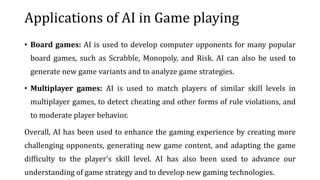 Applications of AI in Game playing
• Board games: AI is used to develop computer opponents for many popular
board games, such as Scrabble, Monopoly, and Risk. AI can also be used to
generate new game variants and to analyze game strategies.
• Multiplayer games: AI is used to match players of similar skill levels in
multiplayer games, to detect cheating and other forms of rule violations, and
to moderate player behavior.
Overall, AI has been used to enhance the gaming experience by creating more
challenging opponents, generating new game content, and adapting the game
difficulty to the player's skill level. AI has also been used to advance our
understanding of game strategy and to develop new gaming technologies.
 