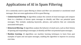 Applications of AI in Spam Filtering
AI is commonly used in spam filtering to detect and filter out unwanted or unsolicited email
messages. Here are some applications of AI in spam filtering:
• Content-based filtering: AI algorithms analyze the content of email messages and compare
them to a database of known spam messages to identify and filter out potential spam
messages. This includes analyzing keywords, phrases, and patterns that are commonly
associated with spam.
• Behavioral filtering: AI algorithms analyze the behavior of email users, such as their history
of opening and responding to messages, to identify and filter out potential spam messages.
• Machine learning: AI algorithms use machine learning techniques to learn from past
examples of spam and non-spam messages, enabling the algorithm to improve its accuracy
over time.
 