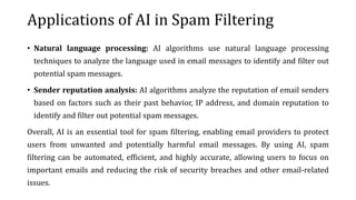 Applications of AI in Spam Filtering
• Natural language processing: AI algorithms use natural language processing
techniques to analyze the language used in email messages to identify and filter out
potential spam messages.
• Sender reputation analysis: AI algorithms analyze the reputation of email senders
based on factors such as their past behavior, IP address, and domain reputation to
identify and filter out potential spam messages.
Overall, AI is an essential tool for spam filtering, enabling email providers to protect
users from unwanted and potentially harmful email messages. By using AI, spam
filtering can be automated, efficient, and highly accurate, allowing users to focus on
important emails and reducing the risk of security breaches and other email-related
issues.
 