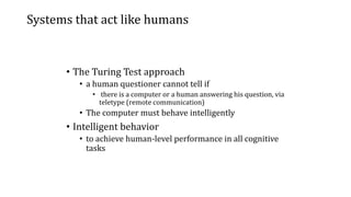 Systems that act like humans
• The Turing Test approach
• a human questioner cannot tell if
• there is a computer or a human answering his question, via
teletype (remote communication)
• The computer must behave intelligently
• Intelligent behavior
• to achieve human-level performance in all cognitive
tasks
 
