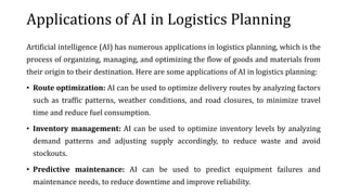 Applications of AI in Logistics Planning
Artificial intelligence (AI) has numerous applications in logistics planning, which is the
process of organizing, managing, and optimizing the flow of goods and materials from
their origin to their destination. Here are some applications of AI in logistics planning:
• Route optimization: AI can be used to optimize delivery routes by analyzing factors
such as traffic patterns, weather conditions, and road closures, to minimize travel
time and reduce fuel consumption.
• Inventory management: AI can be used to optimize inventory levels by analyzing
demand patterns and adjusting supply accordingly, to reduce waste and avoid
stockouts.
• Predictive maintenance: AI can be used to predict equipment failures and
maintenance needs, to reduce downtime and improve reliability.
 