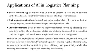 Applications of AI in Logistics Planning
• Real-time tracking: AI can be used to track shipments in real-time, to improve
visibility and enable timely interventions in case of delays or other issues.
• Risk management: AI can be used to analyze and predict risks, such as theft or
damage to goods, and to develop strategies to mitigate those risks.
• Customer service: AI can be used to improve customer service by providing real-
time information about shipment status and delivery times, and by automating
customer support tasks such as tracking inquiries and return management.
Overall, AI can help logistics companies optimize their operations, reduce costs, and
improve customer satisfaction. By automating and optimizing logistics planning tasks,
AI can help companies to achieve greater efficiency and productivity, while also
reducing environmental impact and improving sustainability.
 