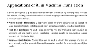 Applications of AI in Machine Translation
Artificial intelligence (AI) has revolutionized machine translation by enabling more accurate
and natural-sounding translations between different languages. Here are some applications of
AI in machine translation:
• Neural machine translation: AI algorithms based on neural networks can be trained on
large datasets of parallel texts to generate more accurate and natural-sounding translations.
• Real-time translation: AI can be used to provide real-time translation services, such as
speech-to-text and text-to-speech translation, enabling people to communicate across
language barriers in real-time.
• Language identification: AI algorithms can be used to identify the language of a text or
speech input, enabling automated translation services to select the appropriate translation
model.
 