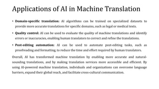 Applications of AI in Machine Translation
• Domain-specific translation: AI algorithms can be trained on specialized datasets to
provide more accurate translations for specific domains, such as legal or medical texts.
• Quality control: AI can be used to evaluate the quality of machine translations and identify
errors or inaccuracies, enabling human translators to correct and refine the translations.
• Post-editing automation: AI can be used to automate post-editing tasks, such as
proofreading and formatting, to reduce the time and effort required by human translators.
Overall, AI has transformed machine translation by enabling more accurate and natural-
sounding translations, and by making translation services more accessible and efficient. By
using AI-powered machine translation, individuals and organizations can overcome language
barriers, expand their global reach, and facilitate cross-cultural communication.
 