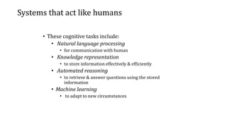 Systems that act like humans
• These cognitive tasks include:
• Natural language processing
• for communication with human
• Knowledge representation
• to store information effectively & efficiently
• Automated reasoning
• to retrieve & answer questions using the stored
information
• Machine learning
• to adapt to new circumstances
 