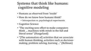 Systems that think like humans:
cognitive modeling
• Humans as observed from ‘inside’
• How do we know how humans think?
• Introspection vs. psychological experiments
• Cognitive Science
• “The exciting new effort to make computers
think … machines with minds in the full and
literal sense” (Haugeland)
• “[The automation of] activities that we associate
with human thinking, activities such as decision-
making, problem solving, learning …” (Bellman)
 