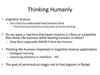 Thinking Humanly
•
•
•
•
Cognitive Science
–
The goal of aeronautical enggis not to fool pigeons in flying!
Do we want a machine that beats humans in chess or a machine
that thinks like humans while beating humans in chess?
–
Thinking like humans important in Cognitive Science applications
–
–
Intelligent tutoring
Expressing emotions in interfaces… HCI
Very hard to understand how humans think
• Post-factorationalizations,irrationality of human thinking
Deep Blue supposedly DOESN’T think like humans..
 