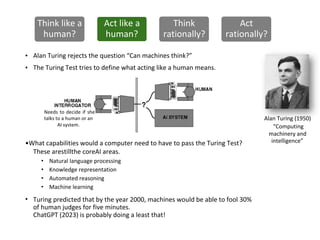 Alan Turing (1950)
“Computing
machinery and
Natural language processing
Knowledge representation
Automated reasoning
Machine learning
intelligence”
•
•
•
Alan Turing rejects the question “Can machines think?”
The Turing Test tries to define what acting like a human means.
•What capabilities would a computer need to have to pass the Turing Test?
These arestillthe coreAI areas.
Turing predicted that by the year 2000, machines would be able to fool 30%
of human judges for five minutes.
ChatGPT (2023) is probably doing a least that!
•
•
•
•
Think like a
human?
Act like a
human?
Think
rationally?
Act
rationally?
Needs to decide if she
talks to a human or an
AI system.
 