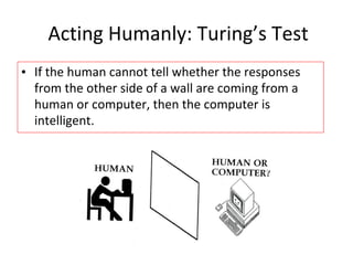 Acting Humanly: Turing’s Test
• If the human cannot tell whether the responses
from the other side of a wall are coming from a
human or computer, then the computer is
intelligent.
 