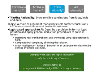 Think like a
human?
Act like a
human?
Think
rationally?
Act
rationally?
•Thinking Rationality: Draw sensible conclusions from facts, logic
and data.
•Logic: A chain of argument that always yield correct conclusions.
E.g., “Socrates is a man; all men are mortal; therefore, Socrates is mortal.”
•Logic-based approach to AI: Describe a problem in formal logic
notation and apply general deduction procedures to solve it.
Issues:
•
•
•
Describing real-world problems and knowledge using logic notation is
hard.
Computational complexity of finding the solution.
defined by simple logic rules.
Much intelligent or “rational” behavior in an uncertain world cannot be
Should it rather be
𝑠𝑡𝑢𝑑𝑦 ℎ𝑎𝑟𝑑 𝐴𝑁𝐷 𝑏𝑒 𝑙𝑢𝑐𝑘𝑦 𝐴𝑁𝐷 …֜𝐴 𝑖𝑛 𝑚𝑦 𝐴𝐼 𝑐𝑜𝑢𝑟𝑠𝑒
Example: What about the logical implication
𝑠𝑡𝑢𝑑𝑦 ℎ𝑎𝑟𝑑 ֜𝐴 𝑖𝑛 𝑚𝑦 𝐴𝐼 𝑐𝑜𝑢𝑟𝑠𝑒
 