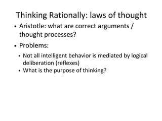 Thinking Rationally: laws of thought
Aristotle: what are correct arguments /
thought processes?
Problems:
Not all intelligent behavior is mediated by logical
deliberation (reflexes)
What is the purpose of thinking?
 