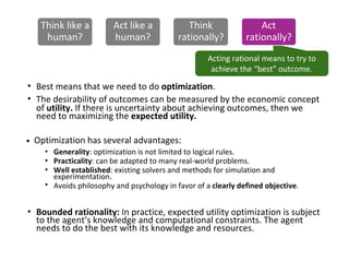 Acting rational means to try to
achieve the “best” outcome.
•
•
•
Best means that we need to do optimization.
The desirability of outcomes can be measured by the economic concept
of utility. If there is uncertainty about achieving outcomes, then we
need to maximizing the expected utility.
Bounded rationality: In practice, expected utility optimization is subject
to the agent’s knowledge and computational constraints. The agent
needs to do the best with its knowledge and resources.
Optimization has several advantages:
•
•
•
•
Generality: optimization is not limited to logical rules.
Practicality: can be adapted to many real-world problems.
Well established: existing solvers and methods for simulation and
experimentation.
Avoids philosophy and psychology in favor of a clearly defined objective.
Think like a
human?
Act like a
human?
Think
rationally?
Act
rationally?
 