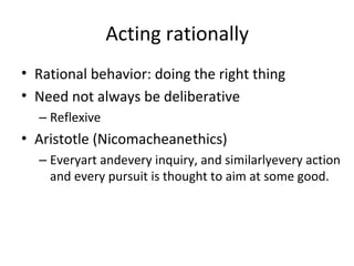 Acting rationally
•
•
•
Rational behavior: doing the right thing
Need not always be deliberative
Aristotle (Nicomacheanethics)
–
–
Reflexive
Everyart andevery inquiry, and similarlyevery action
and every pursuit is thought to aim at some good.
 