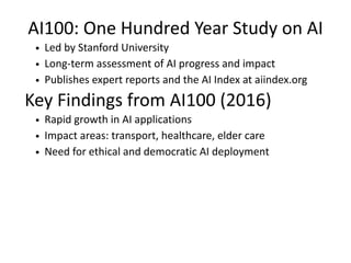 AI100: One Hundred Year Study on AI
Led by Stanford University
Long-term assessment of AI progress and impact
Publishes expert reports and the AI Index at aiindex.org
Key Findings from AI100 (2016)
Rapid growth in AI applications
Impact areas: transport, healthcare, elder care
Need for ethical and democratic AI deployment
 