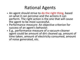 Rational Agents
An agent should strive to do the right thing, based
on what it can perceive and the actions it can
perform. The right action is the one that will cause
the agent to be most successful.
Performance measure: An objective criterion for
success of an agent's behavior.
E.g., performance measure of a vacuum-cleaner
agent could be amount of dirt cleaned up, amount of
time taken, amount of electricity consumed, amount
of noise generated, etc.
 