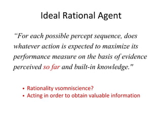 Ideal Rational Agent
Rationality vsomniscience?
Acting in order to obtain valuable information
“For each possible percept sequence, does
whatever action is expected to maximize its
performance measure on the basis of evidence
perceived so far and built-in knowledge.''
 