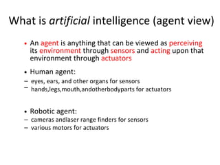 What is artificial intelligence (agent view)
Robotic agent:
An agent is anything that can be viewed as perceiving
its environment through sensors and acting upon that
environment through actuators
Human agent:
–
–
–
–
eyes, ears, and other organs for sensors
cameras andlaser range finders for sensors
various motors for actuators
hands,legs,mouth,andotherbodyparts for actuators
 