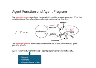 Agent Function and Agent Program
The agent function maps from the set of all possible percept sequences 𝑃𝑃∗
to the
set of actions 𝐴𝐴 formulated as an abstract mathematical function.
𝑓𝑓 ∶ 𝑃𝑃∗
→ 𝐴𝐴
The agent program is a concrete implementation of this function for a given
physical system.
Agent = architecture (hardware) + agent program (implementation of 𝑓𝑓)
• Sensors
• Memory
• Computational power
𝒂𝒂 = 𝒇𝒇(𝒑𝒑)
𝒂𝒂
𝒑𝒑
 