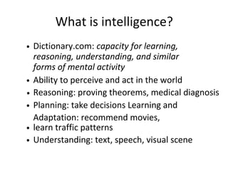 What is intelligence?
Ability to perceive and act in the world
Planning: take decisions Learning and
Adaptation: recommend movies,
learn traffic patterns
Understanding: text, speech, visual scene
Dictionary.com: capacity for learning,
reasoning, understanding, and similar
forms of mental activity
Reasoning: proving theorems, medical diagnosis
 