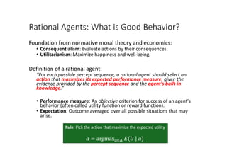 Rational Agents: What is Good Behavior?
Foundation from normative moral theory and economics:
• Consequentialism: Evaluate actions by their consequences.
• Utilitarianism: Maximize happiness and well-being.
Definition of a rational agent:
“For each possible percept sequence, a rational agent should select an
action that maximizes its expected performance measure, given the
evidence provided by the percept sequence and the agent’s built-in
knowledge.”
• Performance measure: An objective criterion for success of an agent's
behavior (often called utility function or reward function).
• Expectation: Outcome averaged over all possible situations that may
arise.
Rule: Pick the action that maximize the expected utility
𝑎𝑎 = argmax𝑎𝑎∈A 𝐸𝐸 𝑈𝑈 𝑎𝑎)
 