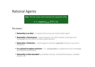 Rational Agents
This means:
• Rationality is an ideal – it implies that no one can build a better agent
• Rationality ≠ Omniscience – rational agents can make mistakes if percepts and
knowledge do not suffice to make a good decision
• Rationality ≠ Perfection – rational agents maximize expected outcomes not actual
outcomes
• It is rational to explore and learn – I.e., use percepts to supplement prior knowledge
and become autonomous
• Rationality is often bounded by available memory, computational power, available
sensors, etc.
Rule: Pick the action that maximize the expected utility
𝑎𝑎 = argmax𝑎𝑎∈A 𝐸𝐸 𝑈𝑈 𝑎𝑎)
 